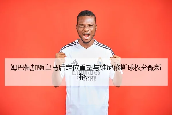 姆巴佩加盟皇马后定位重塑与维尼修斯球权分配新格局