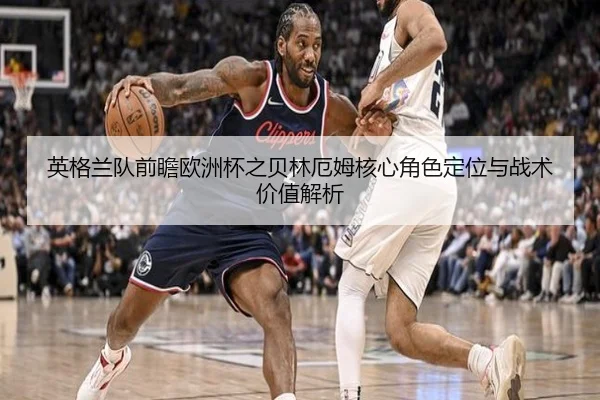 英格兰队前瞻欧洲杯之贝林厄姆核心角色定位与战术价值解析