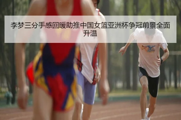 李梦三分手感回暖助推中国女篮亚洲杯争冠前景全面升温