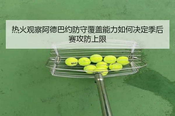 热火观察阿德巴约防守覆盖能力如何决定季后赛攻防上限