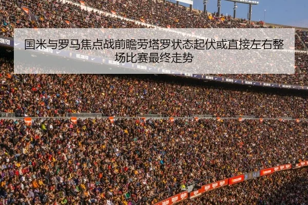 国米与罗马焦点战前瞻劳塔罗状态起伏或直接左右整场比赛最终走势